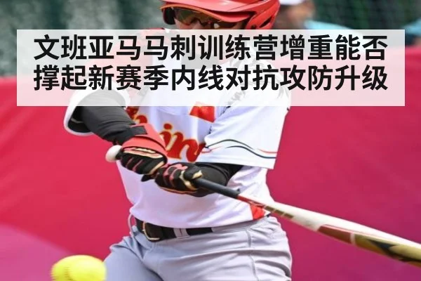 文班亚马马刺训练营增重能否撑起新赛季内线对抗攻防升级