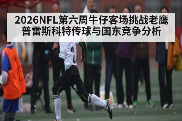2026NFL第六周牛仔客场挑战老鹰 普雷斯科特传球与国东竞争分析