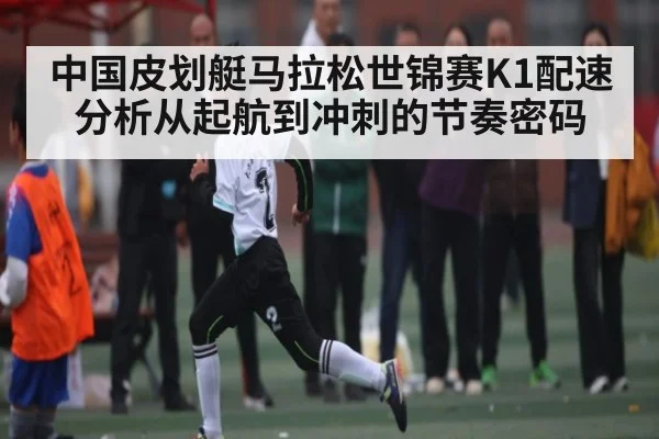 中国皮划艇马拉松世锦赛K1配速分析从起航到冲刺的节奏密码